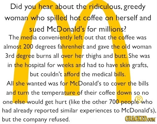 Did you hear about the ridiculous, greedy woman who spilled hot coffee on herself and sued McDonald's for millions? The media conveniently left out th