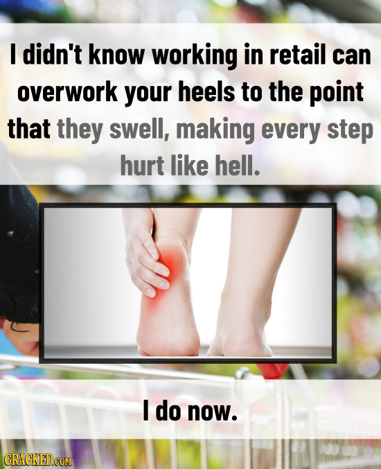 I didn't know working in retail can overwork your heels to the point that they swell, making every step hurt like hell. I do now. CRACKEDCOMT 