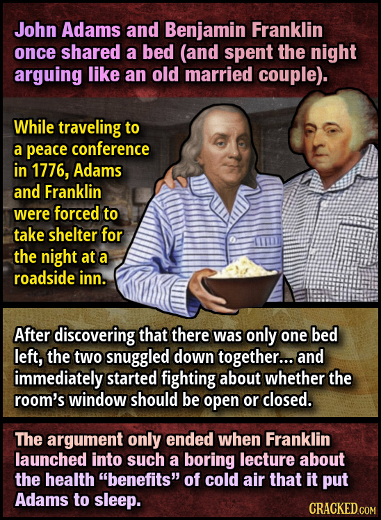 John Adams and Benjamin Franklin once shared a bed (and spent the night arguing like an old married couple). While traveling to a peace conference in