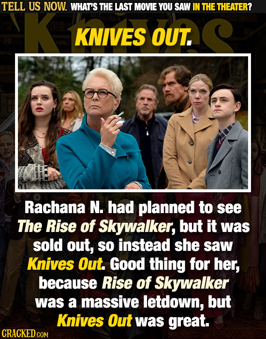 TELL US NOW. WHAT'S THE LAST MOVIE YOU SAW IN THE THEATER? KNIVES OUT. Rachana N. had planned to see The Rise of Skywalker, but it was sold out, SO in