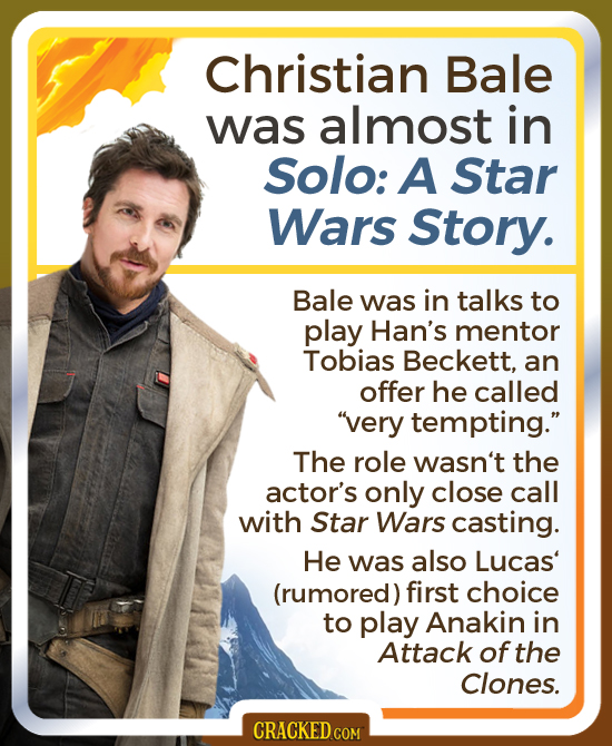 Christian Bale was almost in Solo: A Star Wars Story. Bale was in talks to play Han's mentor Tobias Beckett, an offer he called very tempting. The r