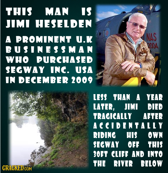 THIS MAN IS JIMI HESELDEN A PROMINENT U.K NAS 2004 BUSINESSMAN WHO PURCHASED SEGWAY INC. USA IN DECEMBER 2009 LESS tHAN A YEAR LATER, JIMI DIED TRAGIC