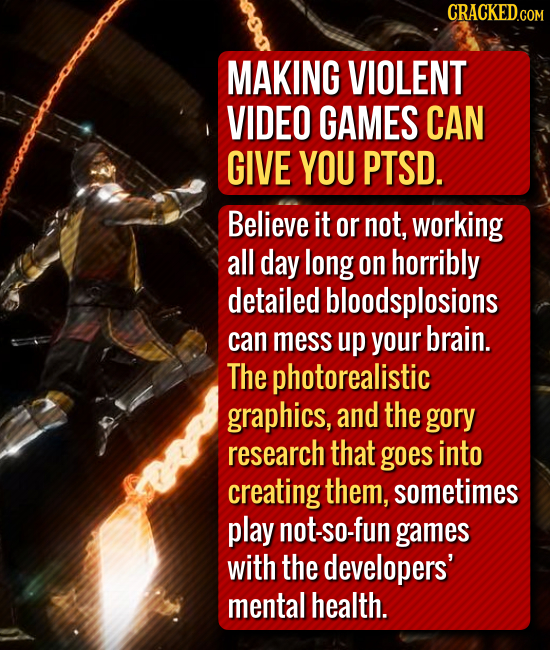 CRACKEDG COM MAKING VIOLENT VIDEO GAMES CAN GIVE YOU PTSD. Believe it or not, working all day long on horribly detailed bloodsplosions can mess up you