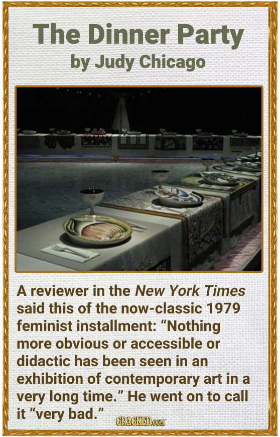 The Dinner Party by Judy Chicago A reviewer in the New York Times said this of the ow-classic 1979 feminist installment: Nothing more obvious or acce