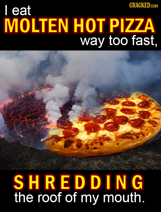 I eat CRACKEDG MOLTEN HOT PIZZA way too fast, SHREDDING the roof of my mouth.