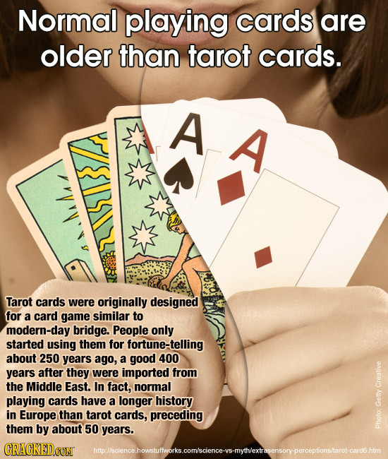 Normal playing cards are older than tarot cards. A A Tarot cards were originally designed for a card game similar to modern-day bridge. People only st