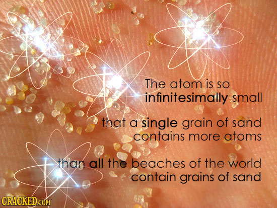 The atom is SO infinitesimally small that a single grain of sand contains more atoms than all the beaches of the world contain grains of sand CRACKED 
