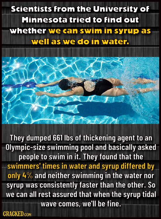 Scientists from the University Of Minnesota tried to find out whether we can swim in syrup as well as we do in water. They dumped 661 Ibs of thickenin