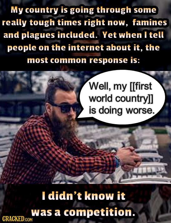 My country is going through some really tough times right now, famines and plagues included. Yet when I tell people on the internet about it, the most