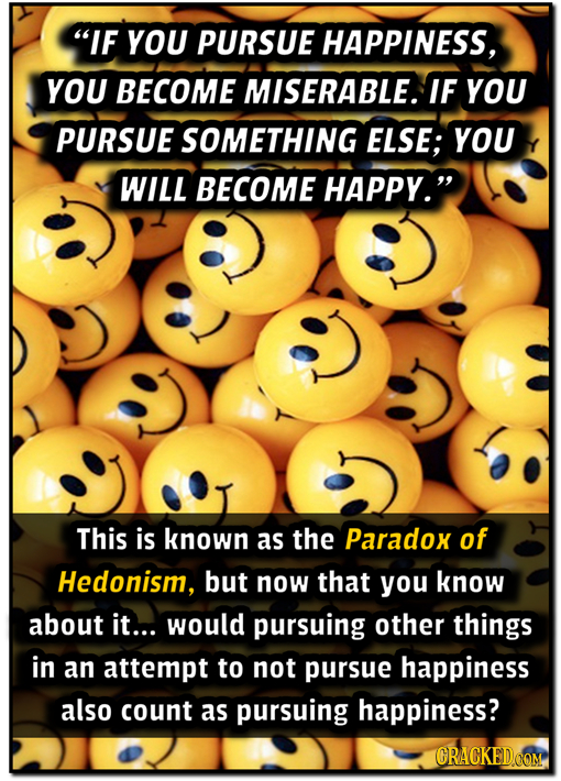 IF YOU PURSUE HAPPINESS, YOU BECOME MISERABLE. IF YOU PURSUE SOMETHING ELSE; YOU WILL BECOME HAPPY. This is known as the Paradox of Hedonism, but no