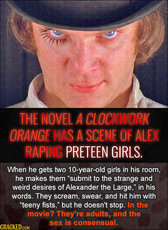 THE NOVEL A CLOCKWORK ORANGE HAS A SCENE OF ALEX RAPING PRETEEN GIRLS. When he gets two 10-year-old girls in his room, he makes them 'submit to the s