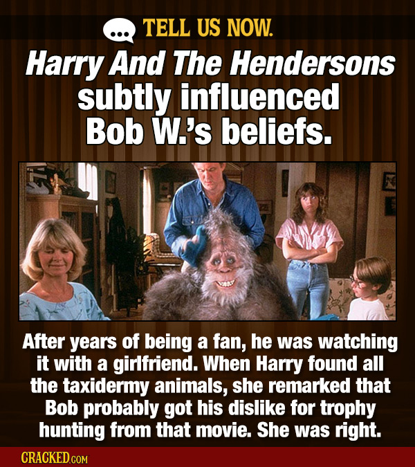 TELL US NOW. Harry And The Hendersons subtly influenced Bob W.'s beliefs. After years of being a fan, he was watching it with a girlfriend. When Harry