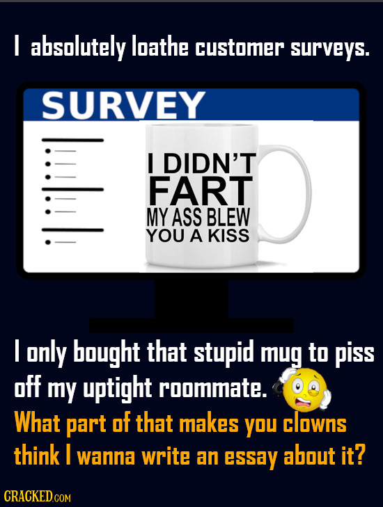I absolutely loathe customer surveys. SURVEY lull I DIDN'T FART MY ASS BLEW YOU A KISS I only bought that stupid mug to piss off my uptight roommate.