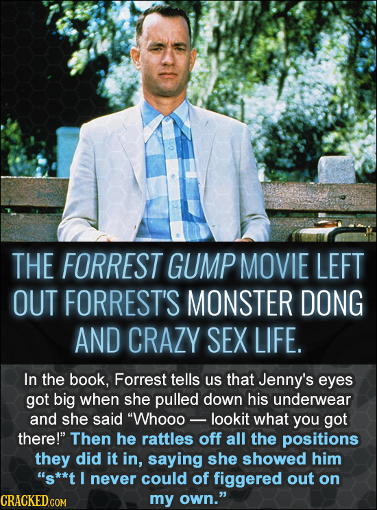 THE FORREST GUMP MOVIE LEFT OUT FORREST'S MONSTER DONG AND CRAZY SEX LIFE. In the book, Forrest tells us that Jenny's eyes got big when she pulled dow