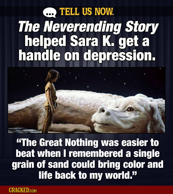 TELL US NOW. The Neverending Story helped Sara K. get a handle on depression. The Great Nothing was easier to beat when I remembered a single grain o