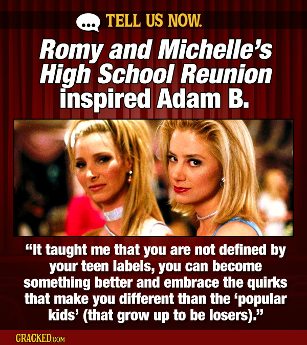 TELL US NOW. Romy and Michelle's High School Reunion inspired Adam B. It taught me that you are not defined by your teen labels, you can become somet