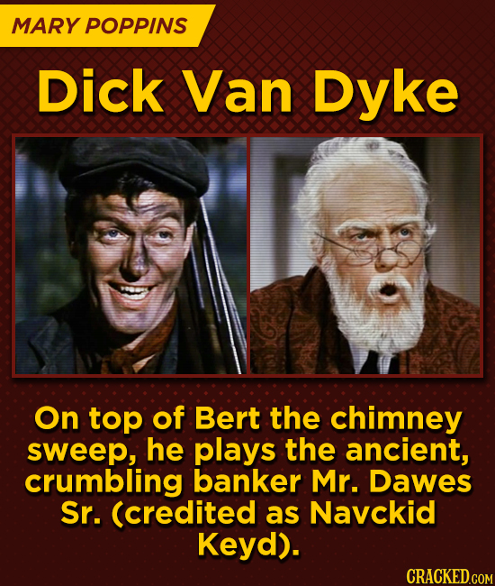 MARY POPPINS Dick Van Dyke On top of Bert the chimney sweep, he plays the ancient, crumbling banker Mr. Dawes Sr. (credited as Navckid Keyd).