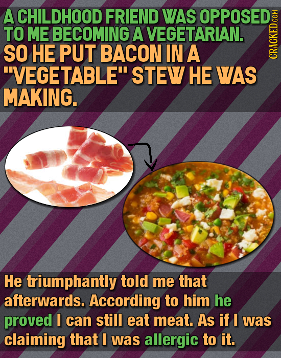 A CHILDHOOD FRIEND WAS OPPOSED TO ME BECOMING A VEGETARIAN. SO HE PUT BACON IN A VEGETABLE CRAth STEW HE WAS MAKING. He triumphantly told me that af