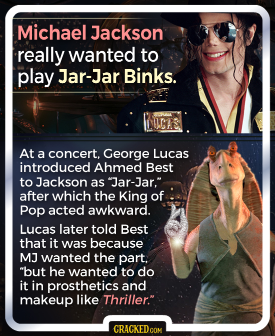 Michael Jackson really wanted to play Jar-Jar Binks. NICRS At a concert, George Lucas introduced Ahmed Best to Jackson as Jar-Jar, after which the K
