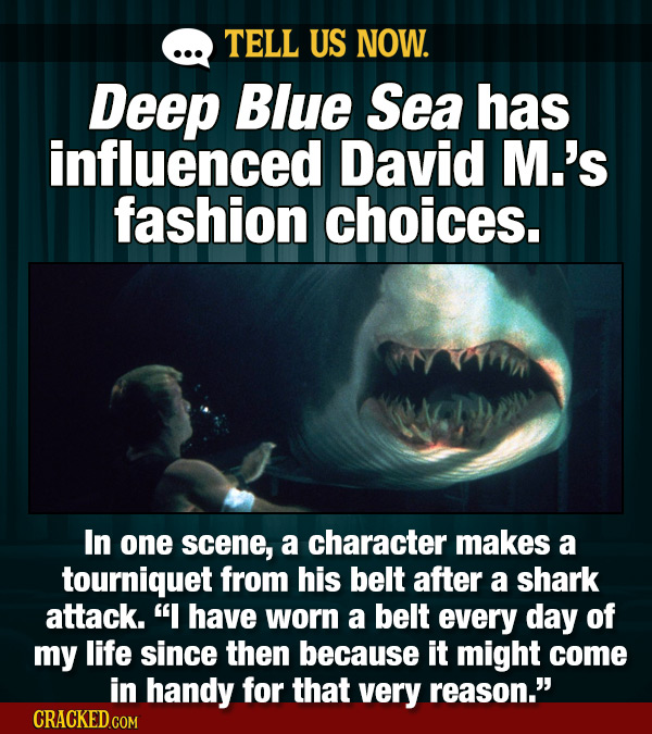 TELL US NOW. Deep Blue Sea has influenced David M.'s fashion choices. In one scene, a character makes a tourniquet from his belt after a shark attack.
