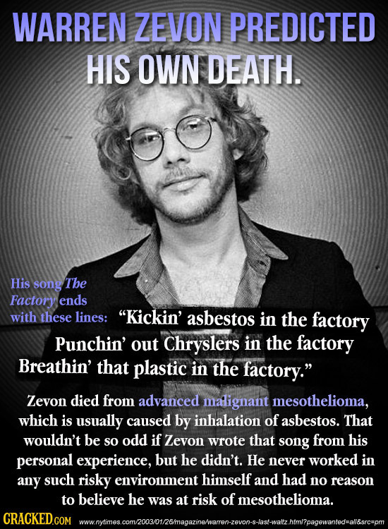 WARREN ZEVON PREDICTED HIS OWN DEATH. His song The Factory ends with these lines: Kickin' asbestos in the factory Punchin' out Chryslers in the facto