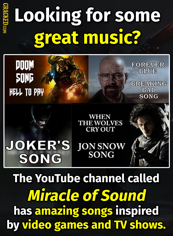 CRACKED.COM Looking for some great music? DOOM FOREVER BLUE SONG BREAKING HELL TO PAY BAD SONG WHEN THE WOLVES CRY OUT JOKER'S JON SNOW SONG SONG The