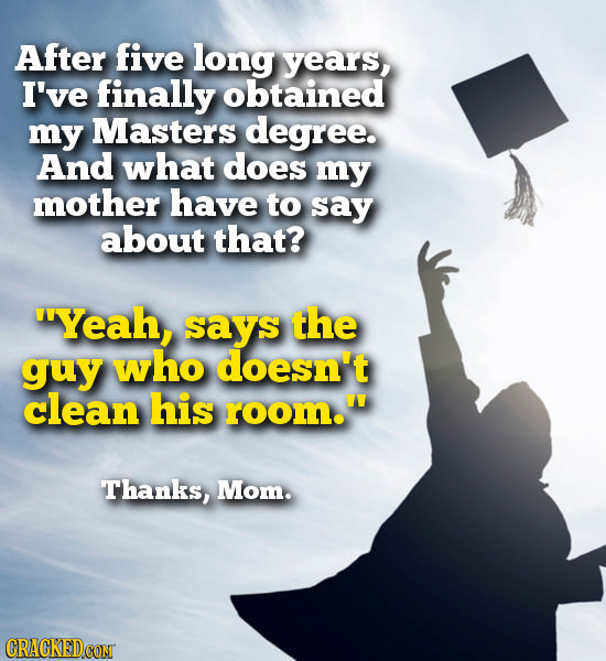 After five long years, I've finally obtained my Masters degree. And what does my mother have to say about that? Yeah, says the guy who doesn't clean