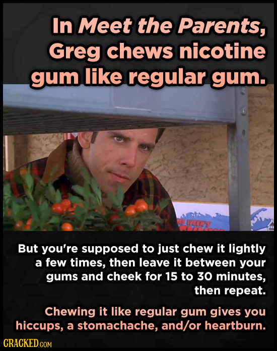 In Meet the Parents, Greg chews nicotine gum like regular gum. CEY But you're supposed to just chew it lightly a few times, then leave it between your