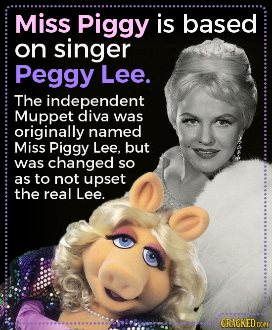 Miss Piggy is based on singer Peggy Lee. The independent Muppet diva was originally named Miss Piggy Lee, but was changed SO as to not upset the real 