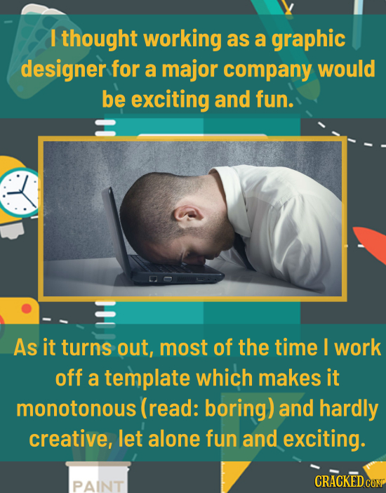 I thought working as a graphic designer for a major company would be exciting and fun. As it turns out, most of the time I work off a template which m
