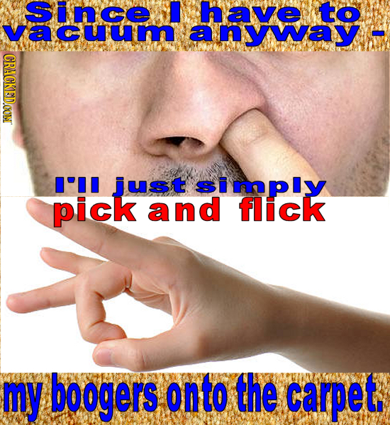 Since have to vacuum ARomatsemal CRACKED.CON I'II pick andfPIY flick my boogers onto the carpet,
