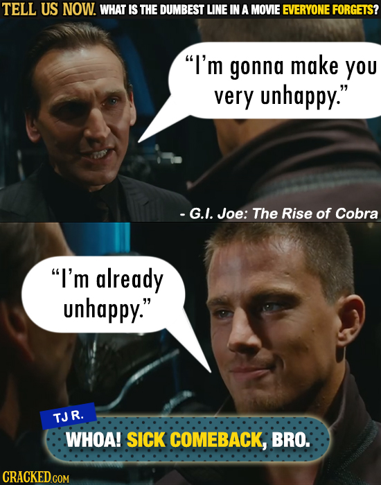 TELL US NOW. WHAT IS THE DUMBEST LINE IN A MOVIE EVERYONE FORGETS? I'm gonna make you very unhappy. -G.I. Joe: The Rise of Cobra I'm already unhapp