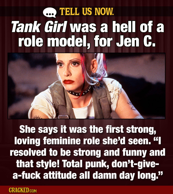 TELL US NOW. Tank Girl was a hell of a role model, for Jen C. She says it was the first strong, loving feminine role she'd seen. I resolved to be str