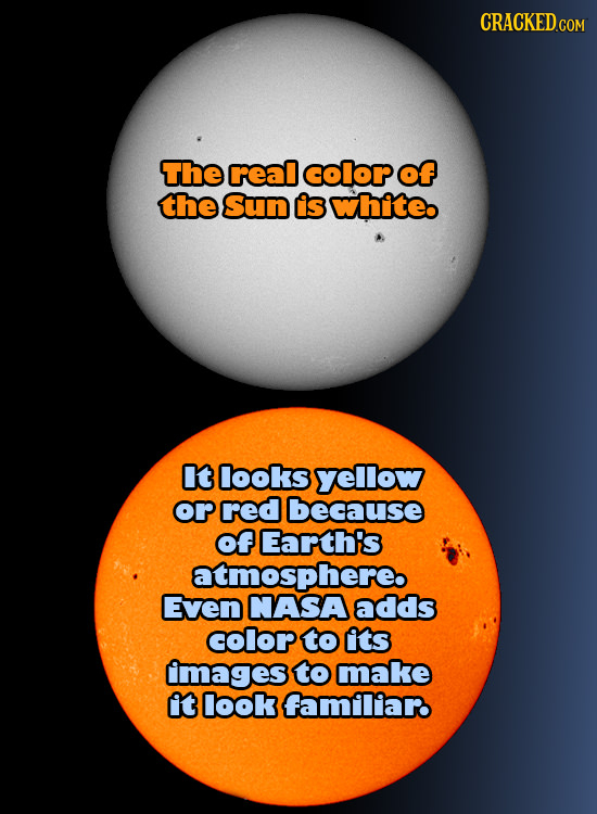 CRACKED COM The real color of the Sun Is white It looks yellow or red because of Earth's atmosphereb Even NASA adds colop to its mages to make it look