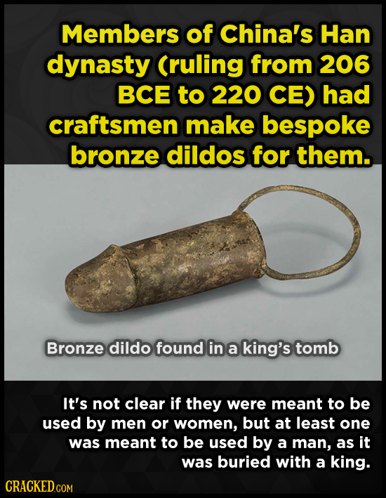 Members of China's Han dynasty (ruling from 206 BCE to 220 CE) had craftsmen make bespoke bronze dildos for them. Bronze dildo found in a king's tomb