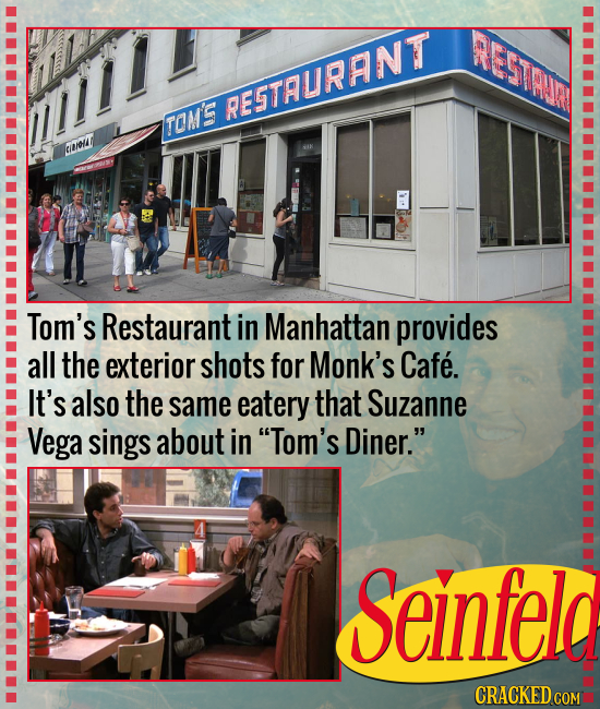 5TAAIM RESTAURANTT TOM'S eou Tom's Restaurant in Manhattan provides all the exterior shots for Monk's Cafe. It's also the same eatery that Suzanne Veg