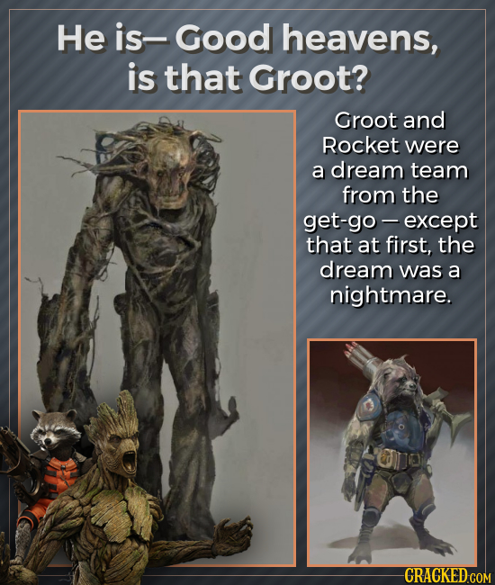 He is- Good heavens, is that Groot? Groot and Rocket were a dream team from the get-go -except that at first, the dream was a nightmare. CRACKED COM 