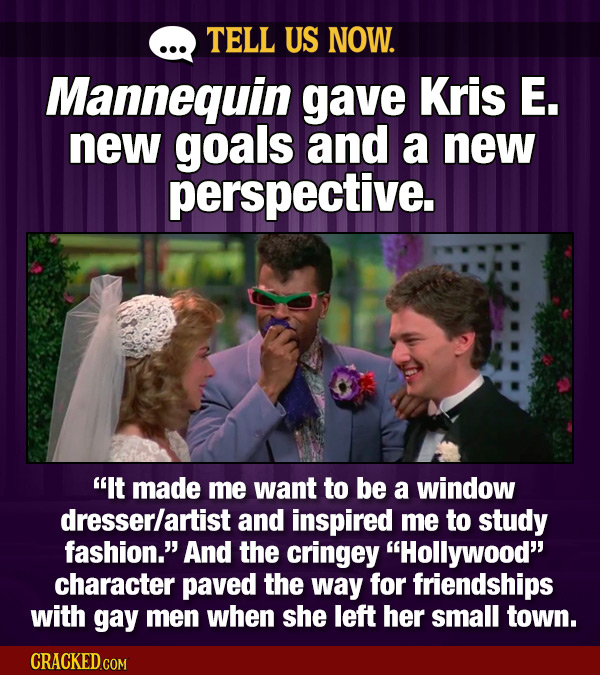TELL US NOW. Mannequin gave Kris E. new goals and a new perspective. It made me want to be a window dresserlartist and inspired me to study fashion.