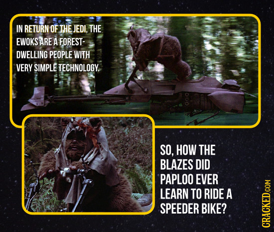 IN RETURN OF THE JEDI. THE EWOKS ARE A FOREST- DWELLING PEOPLE WITH VERY SIMPLE TECHNOLOGY. 000 SO, HOW THE BLAZES DID PAPLOO EVER LEARN TO RIDE A SPE