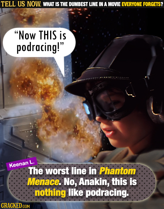 TELL US NOW. WHAT IS THE DUMBEST LINE IN A MOVIE EVERYONE FORGETS? Now THIS is podracing! L. Keenan The worst line in Phantom Menace. No, Anakin, th