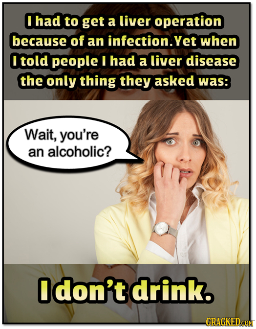 I had to get a liver operation because of an infection.yet when I told people I had a liver disease the only thing they asked was: Wait, you're an alc