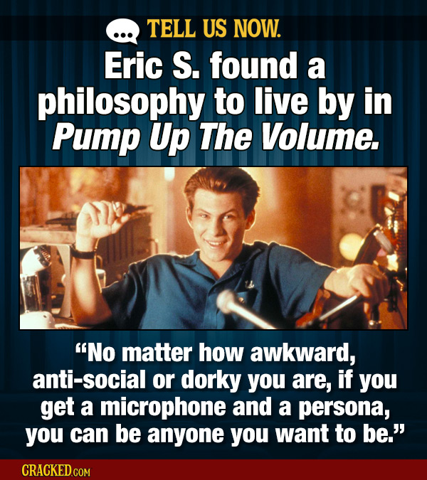 TELL US NOW. Eric S. found a philosophy to live by in Pump Up The Volume. No matter how awkward, anti-social or dorky you are, if you get a microphon