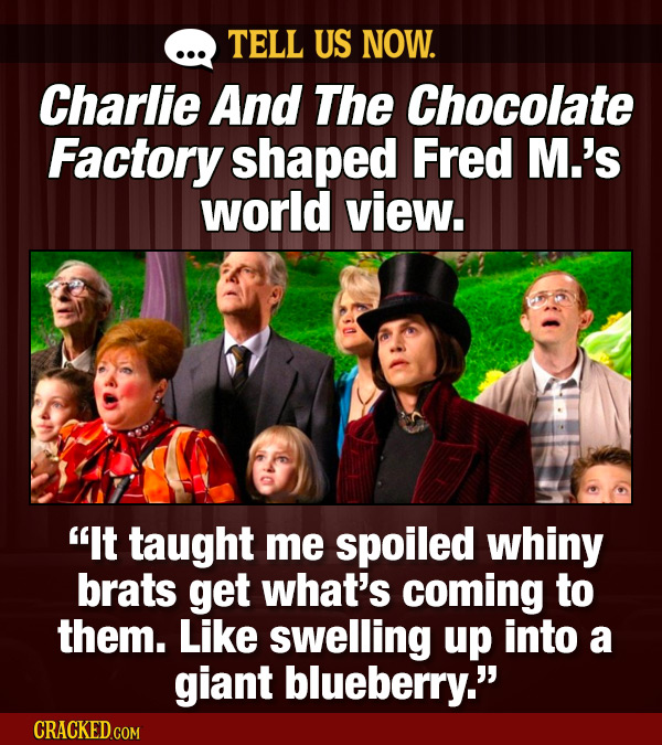 TELL US NOW. Charlie And The Chocolate Factory shaped Fred M.'s world view. It taught me spoiled whiny brats get what's coming to them. Like swelling