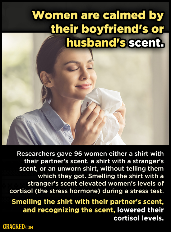 Women are calmed by their boyfriend's or husband's scent. Researchers gave 96 women either a shirt with their partner's scent, a shirt with a stranger