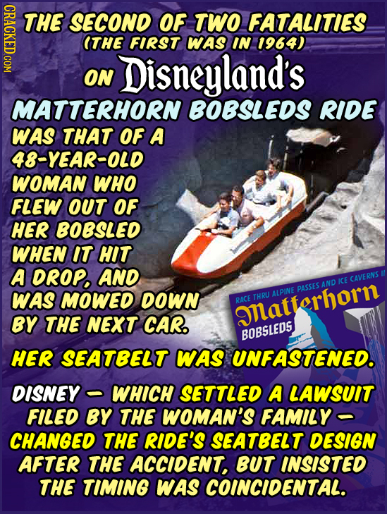 CRACKED.COM THE SECOND OF TWO FATALITIES ITHE FIRST WAS IN 1964) Disneyland's ON MATTERHORN BOBSLEDS RIDE WAS THAT OF A 48-YEAR-OLD WOMAN WHO FLEW OUT