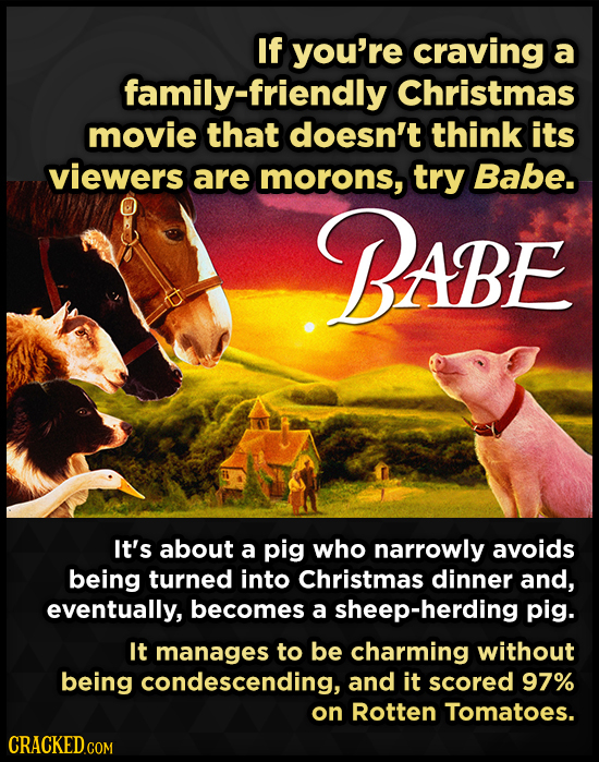 If you're craving a family-friendly Christmas movie that doesn't think its viewers are morons, try Babe. BABE It's about a pig who narrowly avoids bei