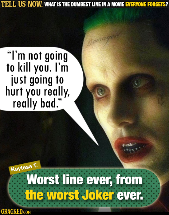 TELL US NOW. WHAT IS THE DUMBEST LINE IN A MOVIE EVERYONE FORGETS? I'm not going to kill You. I'm just going to hurt you really, really bad. T. Kayt