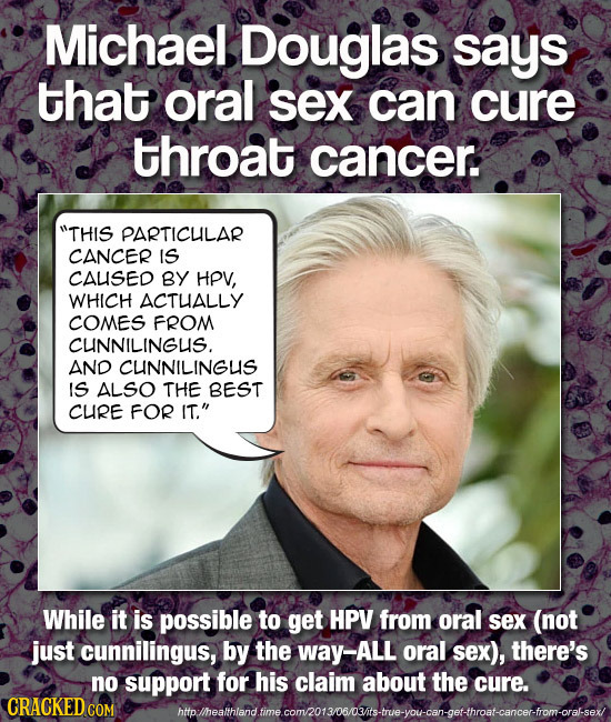 Michael Douglas says that oral sex can cure throat cancer. THIS PARTICUILAR CANCER IS CAUSED BY HPV, WHICH ACTHALLY COMES FROM CUNNILINGUS. AND CUNNI