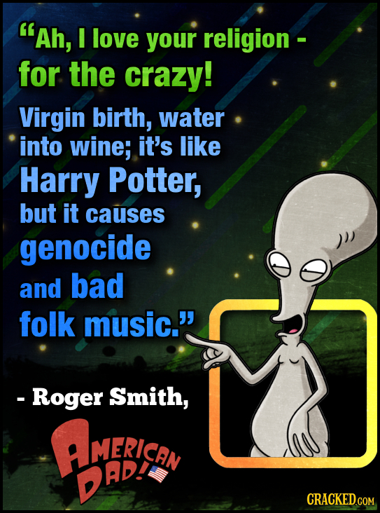 Ah, I love your religion - for the crazy! Virgin birth, water into wine; it's like Harry Potter, but it causes genocide and bad folk music. - Roger