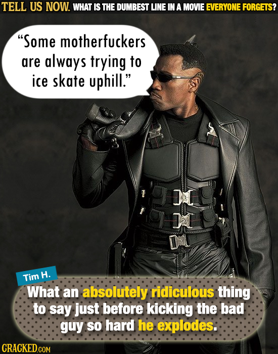 TELL US NOW. WHAT IS THE DUMBEST LINE IN A MOVIE EVERYONE FORGETS? Some motherfuckers are always trying to ice skate uphill. AIL 2 D Tim H. What an